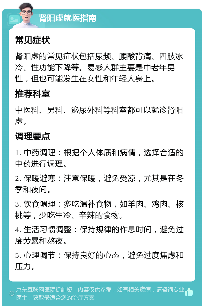 肾阳虚就医指南 常见症状 肾阳虚的常见症状包括尿频、腰酸背痛、四肢冰冷、性功能下降等。易感人群主要是中老年男性，但也可能发生在女性和年轻人身上。 推荐科室 中医科、男科、泌尿外科等科室都可以就诊肾阳虚。 调理要点 1. 中药调理：根据个人体质和病情，选择合适的中药进行调理。 2. 保暖避寒：注意保暖，避免受凉，尤其是在冬季和夜间。 3. 饮食调理：多吃温补食物，如羊肉、鸡肉、核桃等，少吃生冷、辛辣的食物。 4. 生活习惯调整：保持规律的作息时间，避免过度劳累和熬夜。 5. 心理调节：保持良好的心态，避免过度焦虑和压力。