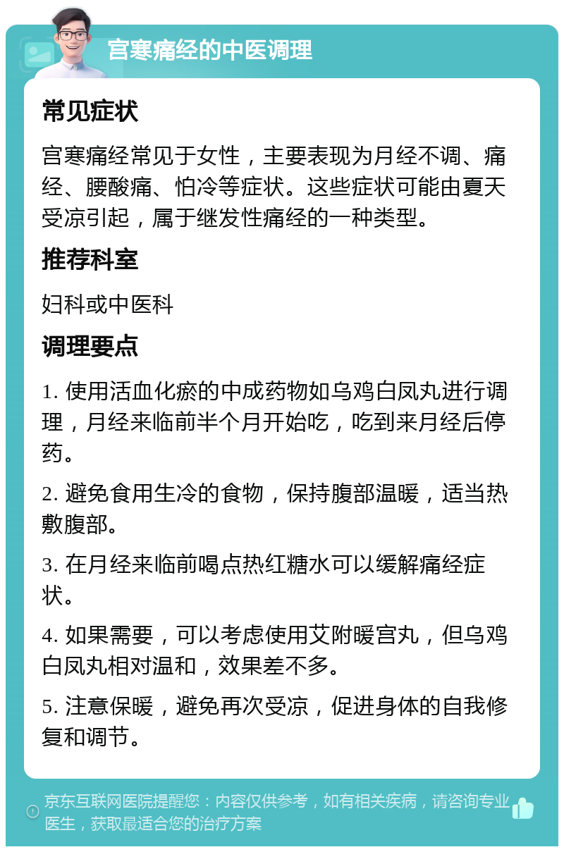 宫寒痛经的中医调理 常见症状 宫寒痛经常见于女性，主要表现为月经不调、痛经、腰酸痛、怕冷等症状。这些症状可能由夏天受凉引起，属于继发性痛经的一种类型。 推荐科室 妇科或中医科 调理要点 1. 使用活血化瘀的中成药物如乌鸡白凤丸进行调理，月经来临前半个月开始吃，吃到来月经后停药。 2. 避免食用生冷的食物，保持腹部温暖，适当热敷腹部。 3. 在月经来临前喝点热红糖水可以缓解痛经症状。 4. 如果需要，可以考虑使用艾附暖宫丸，但乌鸡白凤丸相对温和，效果差不多。 5. 注意保暖，避免再次受凉，促进身体的自我修复和调节。