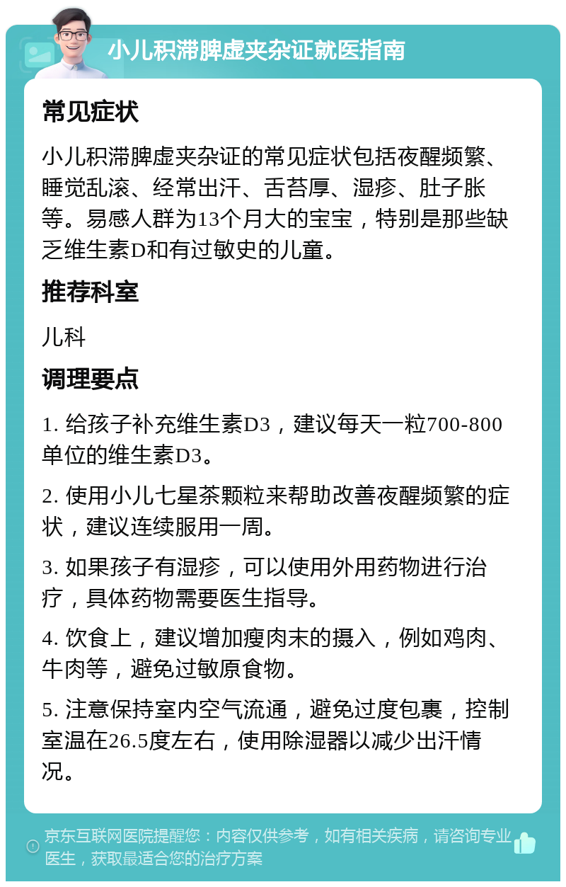 小儿积滞脾虚夹杂证就医指南 常见症状 小儿积滞脾虚夹杂证的常见症状包括夜醒频繁、睡觉乱滚、经常出汗、舌苔厚、湿疹、肚子胀等。易感人群为13个月大的宝宝，特别是那些缺乏维生素D和有过敏史的儿童。 推荐科室 儿科 调理要点 1. 给孩子补充维生素D3，建议每天一粒700-800单位的维生素D3。 2. 使用小儿七星茶颗粒来帮助改善夜醒频繁的症状，建议连续服用一周。 3. 如果孩子有湿疹，可以使用外用药物进行治疗，具体药物需要医生指导。 4. 饮食上，建议增加瘦肉末的摄入，例如鸡肉、牛肉等，避免过敏原食物。 5. 注意保持室内空气流通，避免过度包裹，控制室温在26.5度左右，使用除湿器以减少出汗情况。