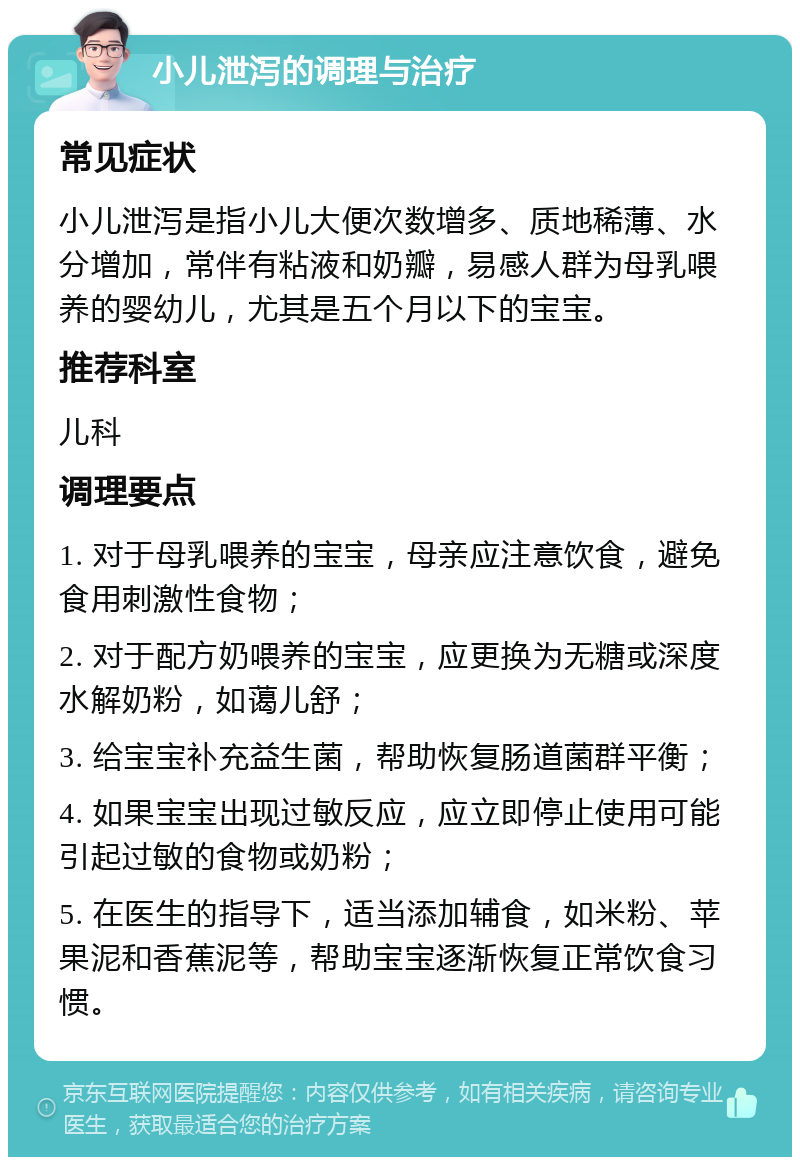 小儿泄泻的调理与治疗 常见症状 小儿泄泻是指小儿大便次数增多、质地稀薄、水分增加，常伴有粘液和奶瓣，易感人群为母乳喂养的婴幼儿，尤其是五个月以下的宝宝。 推荐科室 儿科 调理要点 1. 对于母乳喂养的宝宝，母亲应注意饮食，避免食用刺激性食物； 2. 对于配方奶喂养的宝宝，应更换为无糖或深度水解奶粉，如蔼儿舒； 3. 给宝宝补充益生菌，帮助恢复肠道菌群平衡； 4. 如果宝宝出现过敏反应，应立即停止使用可能引起过敏的食物或奶粉； 5. 在医生的指导下，适当添加辅食，如米粉、苹果泥和香蕉泥等，帮助宝宝逐渐恢复正常饮食习惯。