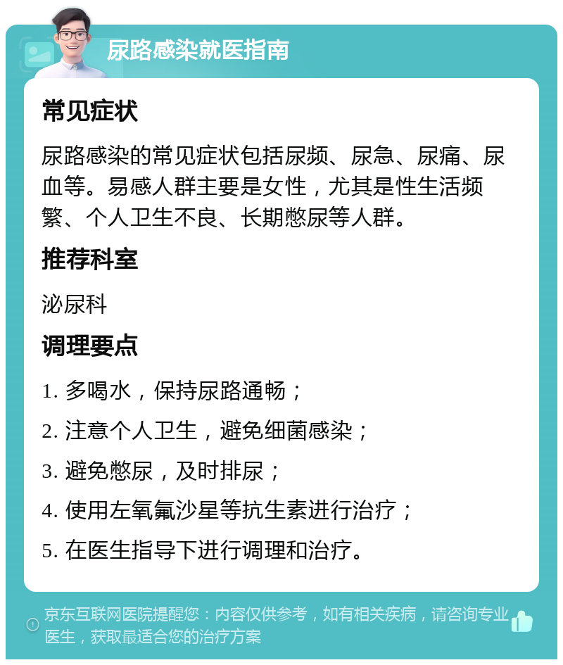 尿路感染就医指南 常见症状 尿路感染的常见症状包括尿频、尿急、尿痛、尿血等。易感人群主要是女性，尤其是性生活频繁、个人卫生不良、长期憋尿等人群。 推荐科室 泌尿科 调理要点 1. 多喝水，保持尿路通畅； 2. 注意个人卫生，避免细菌感染； 3. 避免憋尿，及时排尿； 4. 使用左氧氟沙星等抗生素进行治疗； 5. 在医生指导下进行调理和治疗。