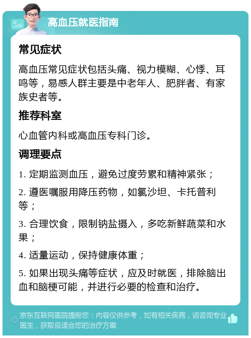 高血压就医指南 常见症状 高血压常见症状包括头痛、视力模糊、心悸、耳鸣等，易感人群主要是中老年人、肥胖者、有家族史者等。 推荐科室 心血管内科或高血压专科门诊。 调理要点 1. 定期监测血压，避免过度劳累和精神紧张； 2. 遵医嘱服用降压药物，如氯沙坦、卡托普利等； 3. 合理饮食，限制钠盐摄入，多吃新鲜蔬菜和水果； 4. 适量运动，保持健康体重； 5. 如果出现头痛等症状，应及时就医，排除脑出血和脑梗可能，并进行必要的检查和治疗。