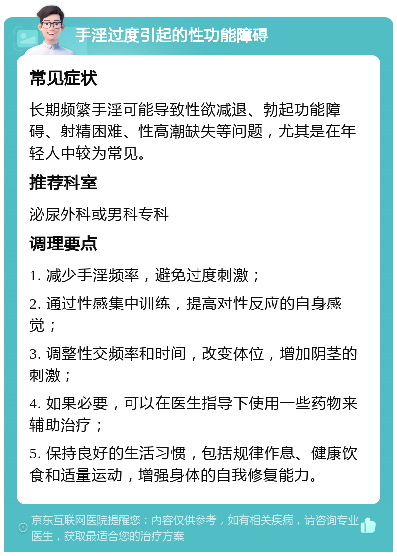 手淫过度引起的性功能障碍 常见症状 长期频繁手淫可能导致性欲减退、勃起功能障碍、射精困难、性高潮缺失等问题，尤其是在年轻人中较为常见。 推荐科室 泌尿外科或男科专科 调理要点 1. 减少手淫频率，避免过度刺激； 2. 通过性感集中训练，提高对性反应的自身感觉； 3. 调整性交频率和时间，改变体位，增加阴茎的刺激； 4. 如果必要，可以在医生指导下使用一些药物来辅助治疗； 5. 保持良好的生活习惯，包括规律作息、健康饮食和适量运动，增强身体的自我修复能力。