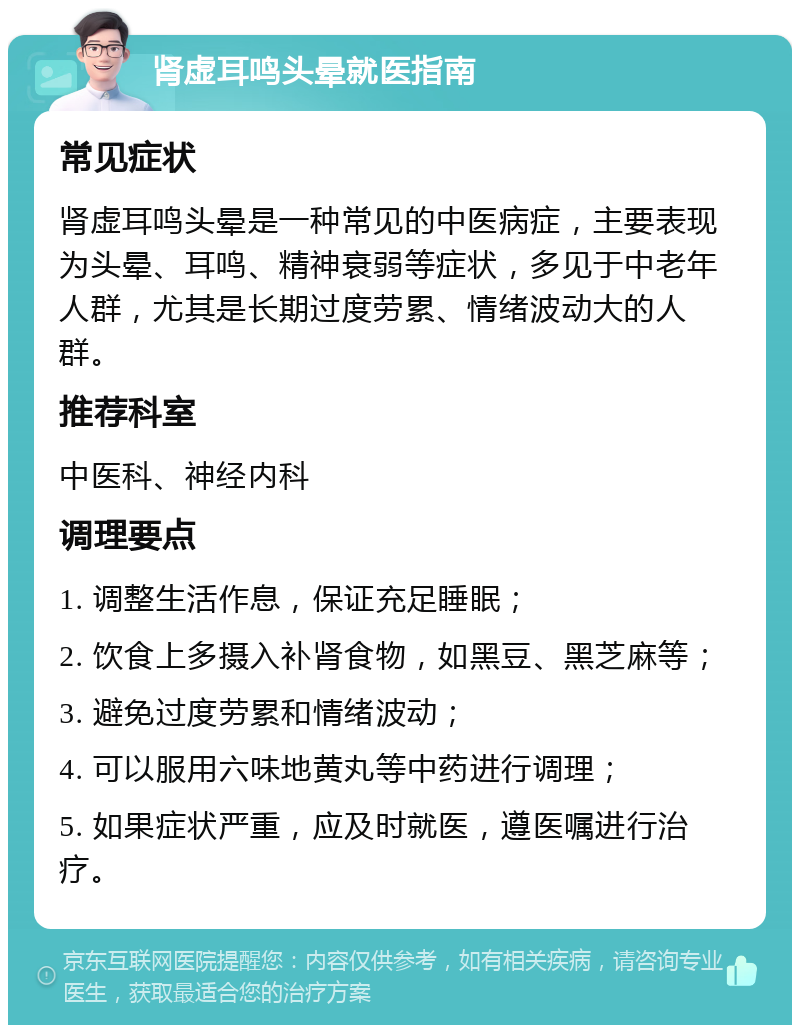 肾虚耳鸣头晕就医指南 常见症状 肾虚耳鸣头晕是一种常见的中医病症，主要表现为头晕、耳鸣、精神衰弱等症状，多见于中老年人群，尤其是长期过度劳累、情绪波动大的人群。 推荐科室 中医科、神经内科 调理要点 1. 调整生活作息，保证充足睡眠； 2. 饮食上多摄入补肾食物，如黑豆、黑芝麻等； 3. 避免过度劳累和情绪波动； 4. 可以服用六味地黄丸等中药进行调理； 5. 如果症状严重，应及时就医，遵医嘱进行治疗。