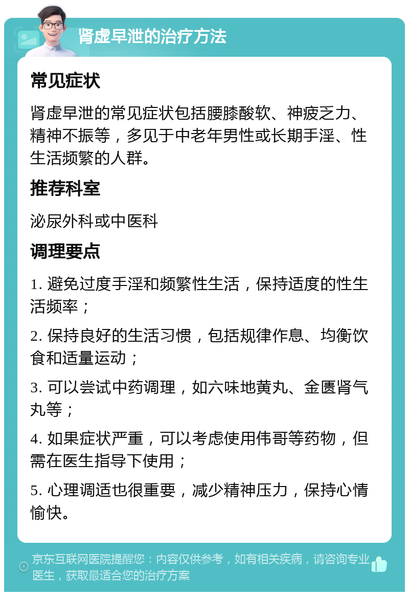 肾虚早泄的治疗方法 常见症状 肾虚早泄的常见症状包括腰膝酸软、神疲乏力、精神不振等，多见于中老年男性或长期手淫、性生活频繁的人群。 推荐科室 泌尿外科或中医科 调理要点 1. 避免过度手淫和频繁性生活，保持适度的性生活频率； 2. 保持良好的生活习惯，包括规律作息、均衡饮食和适量运动； 3. 可以尝试中药调理，如六味地黄丸、金匮肾气丸等； 4. 如果症状严重，可以考虑使用伟哥等药物，但需在医生指导下使用； 5. 心理调适也很重要，减少精神压力，保持心情愉快。