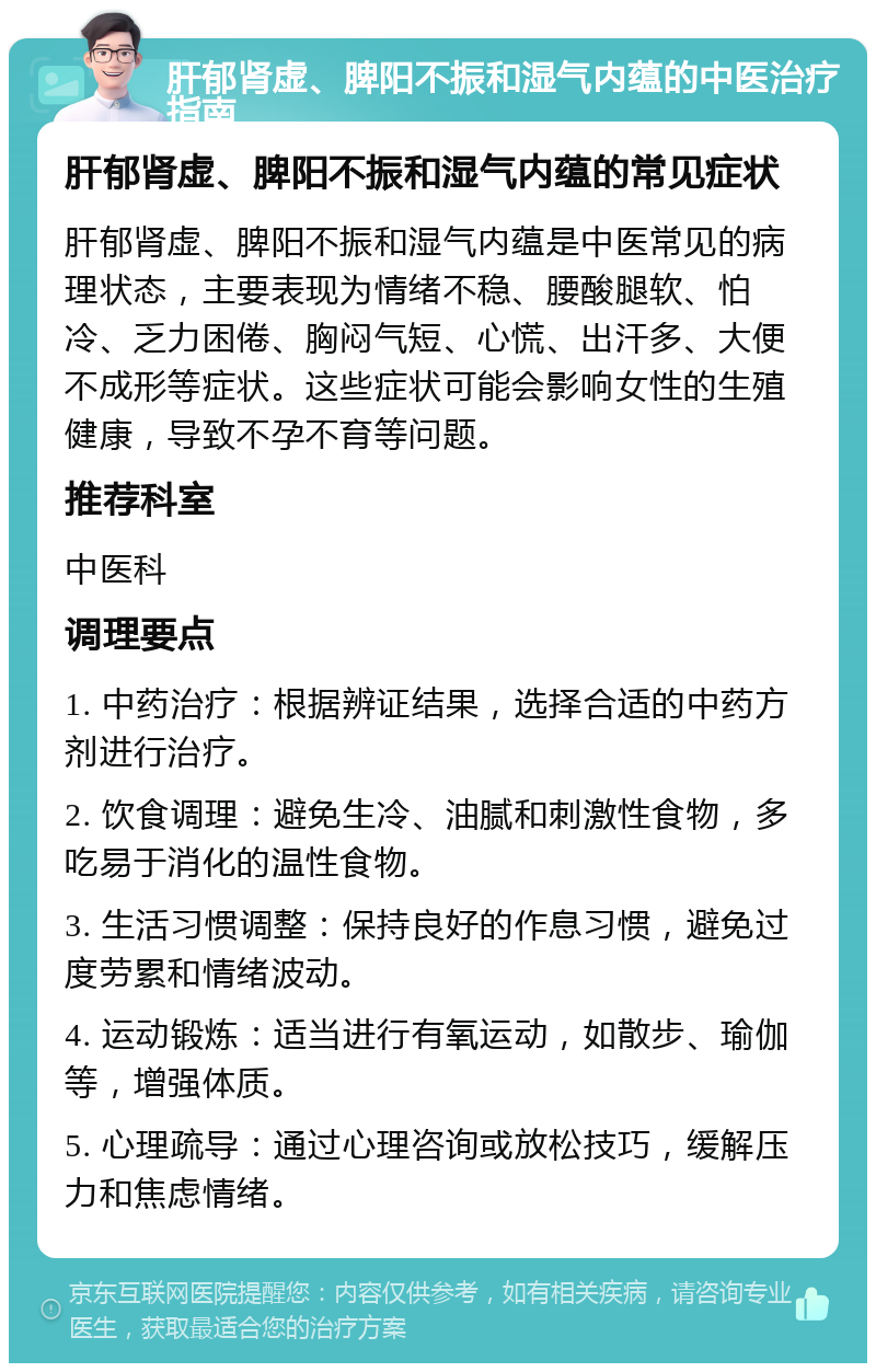 肝郁肾虚、脾阳不振和湿气内蕴的中医治疗指南 肝郁肾虚、脾阳不振和湿气内蕴的常见症状 肝郁肾虚、脾阳不振和湿气内蕴是中医常见的病理状态，主要表现为情绪不稳、腰酸腿软、怕冷、乏力困倦、胸闷气短、心慌、出汗多、大便不成形等症状。这些症状可能会影响女性的生殖健康，导致不孕不育等问题。 推荐科室 中医科 调理要点 1. 中药治疗：根据辨证结果，选择合适的中药方剂进行治疗。 2. 饮食调理：避免生冷、油腻和刺激性食物，多吃易于消化的温性食物。 3. 生活习惯调整：保持良好的作息习惯，避免过度劳累和情绪波动。 4. 运动锻炼：适当进行有氧运动，如散步、瑜伽等，增强体质。 5. 心理疏导：通过心理咨询或放松技巧，缓解压力和焦虑情绪。