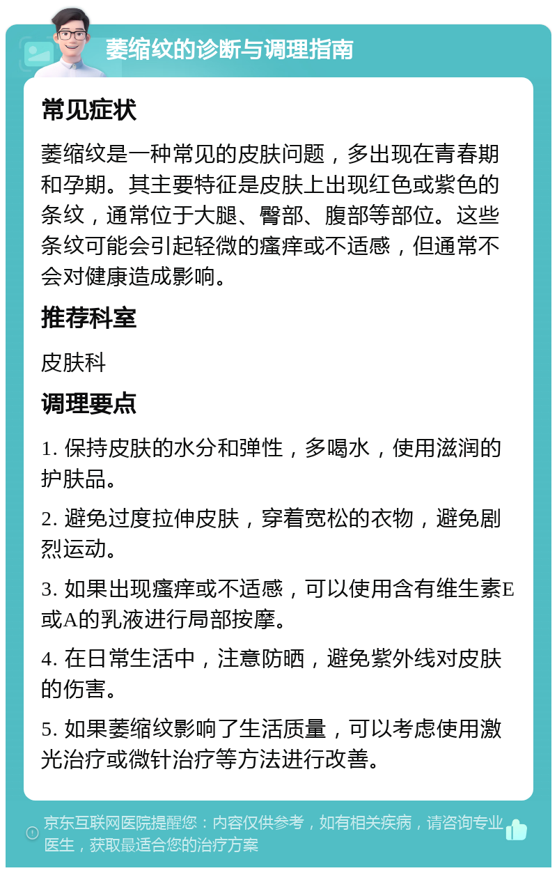 萎缩纹的诊断与调理指南 常见症状 萎缩纹是一种常见的皮肤问题，多出现在青春期和孕期。其主要特征是皮肤上出现红色或紫色的条纹，通常位于大腿、臀部、腹部等部位。这些条纹可能会引起轻微的瘙痒或不适感，但通常不会对健康造成影响。 推荐科室 皮肤科 调理要点 1. 保持皮肤的水分和弹性，多喝水，使用滋润的护肤品。 2. 避免过度拉伸皮肤，穿着宽松的衣物，避免剧烈运动。 3. 如果出现瘙痒或不适感，可以使用含有维生素E或A的乳液进行局部按摩。 4. 在日常生活中，注意防晒，避免紫外线对皮肤的伤害。 5. 如果萎缩纹影响了生活质量，可以考虑使用激光治疗或微针治疗等方法进行改善。