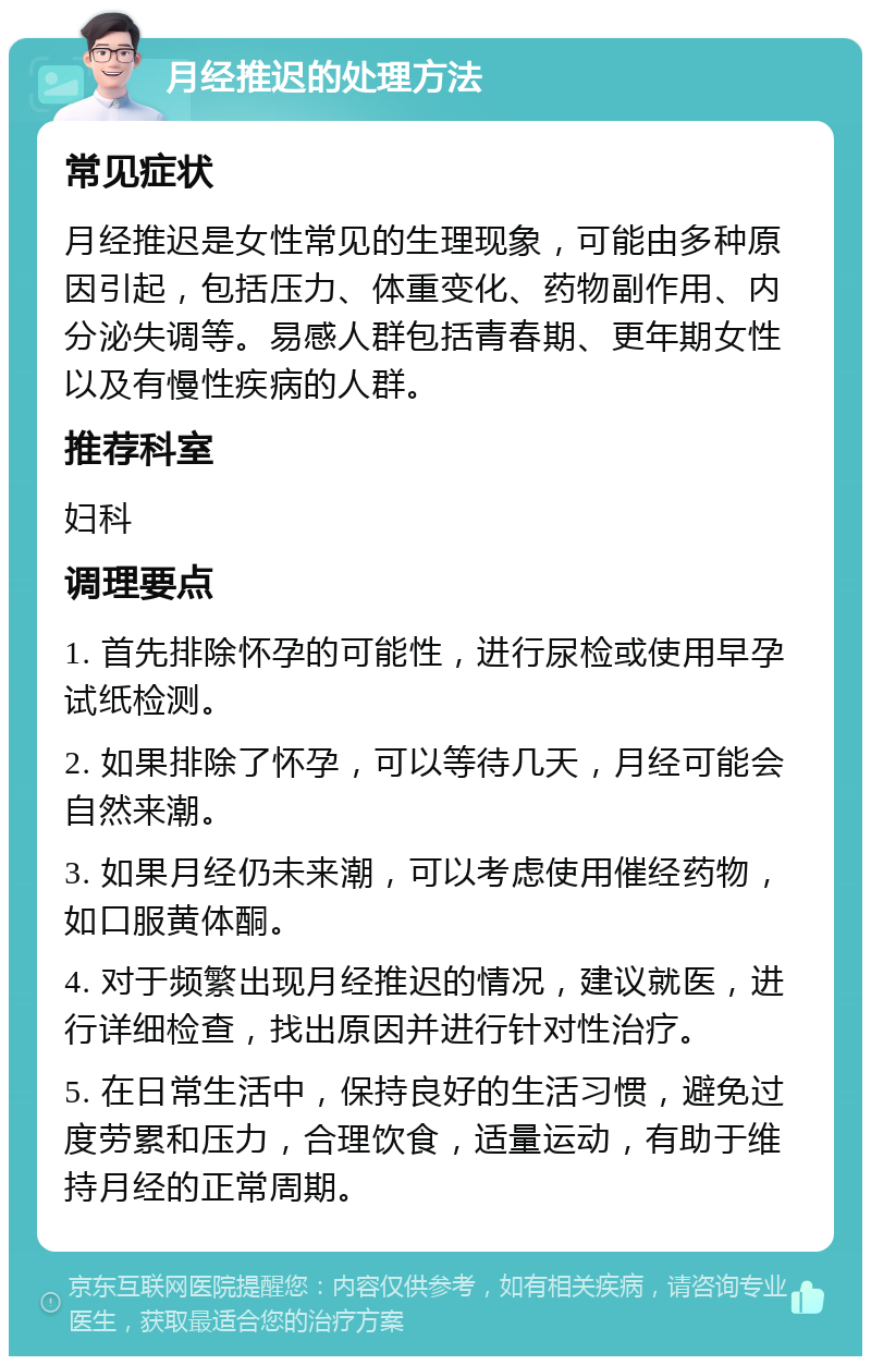 月经推迟的处理方法 常见症状 月经推迟是女性常见的生理现象，可能由多种原因引起，包括压力、体重变化、药物副作用、内分泌失调等。易感人群包括青春期、更年期女性以及有慢性疾病的人群。 推荐科室 妇科 调理要点 1. 首先排除怀孕的可能性，进行尿检或使用早孕试纸检测。 2. 如果排除了怀孕，可以等待几天，月经可能会自然来潮。 3. 如果月经仍未来潮，可以考虑使用催经药物，如口服黄体酮。 4. 对于频繁出现月经推迟的情况，建议就医，进行详细检查，找出原因并进行针对性治疗。 5. 在日常生活中，保持良好的生活习惯，避免过度劳累和压力，合理饮食，适量运动，有助于维持月经的正常周期。