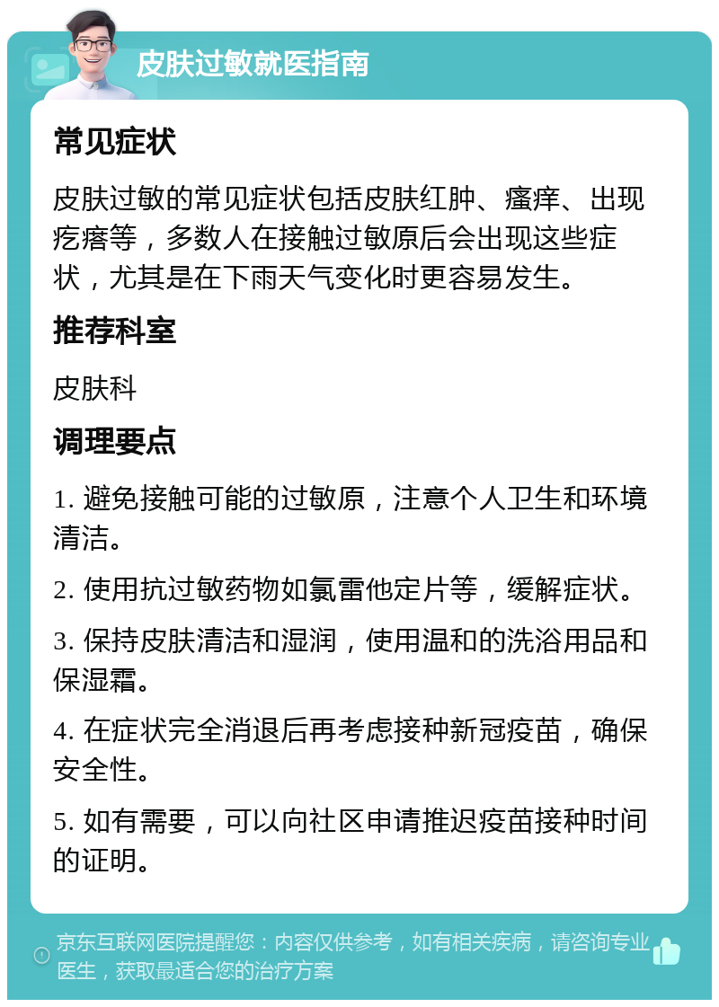 皮肤过敏就医指南 常见症状 皮肤过敏的常见症状包括皮肤红肿、瘙痒、出现疙瘩等，多数人在接触过敏原后会出现这些症状，尤其是在下雨天气变化时更容易发生。 推荐科室 皮肤科 调理要点 1. 避免接触可能的过敏原，注意个人卫生和环境清洁。 2. 使用抗过敏药物如氯雷他定片等，缓解症状。 3. 保持皮肤清洁和湿润，使用温和的洗浴用品和保湿霜。 4. 在症状完全消退后再考虑接种新冠疫苗，确保安全性。 5. 如有需要，可以向社区申请推迟疫苗接种时间的证明。