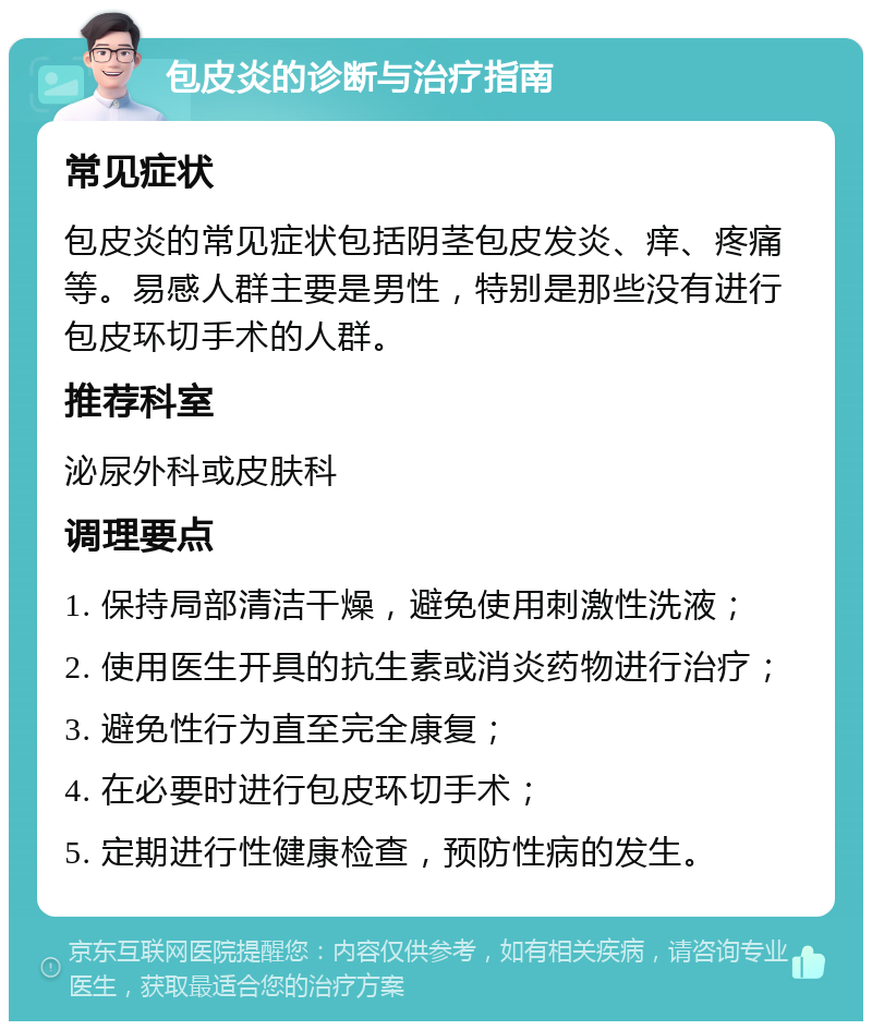 包皮炎的诊断与治疗指南 常见症状 包皮炎的常见症状包括阴茎包皮发炎、痒、疼痛等。易感人群主要是男性，特别是那些没有进行包皮环切手术的人群。 推荐科室 泌尿外科或皮肤科 调理要点 1. 保持局部清洁干燥，避免使用刺激性洗液； 2. 使用医生开具的抗生素或消炎药物进行治疗； 3. 避免性行为直至完全康复； 4. 在必要时进行包皮环切手术； 5. 定期进行性健康检查，预防性病的发生。