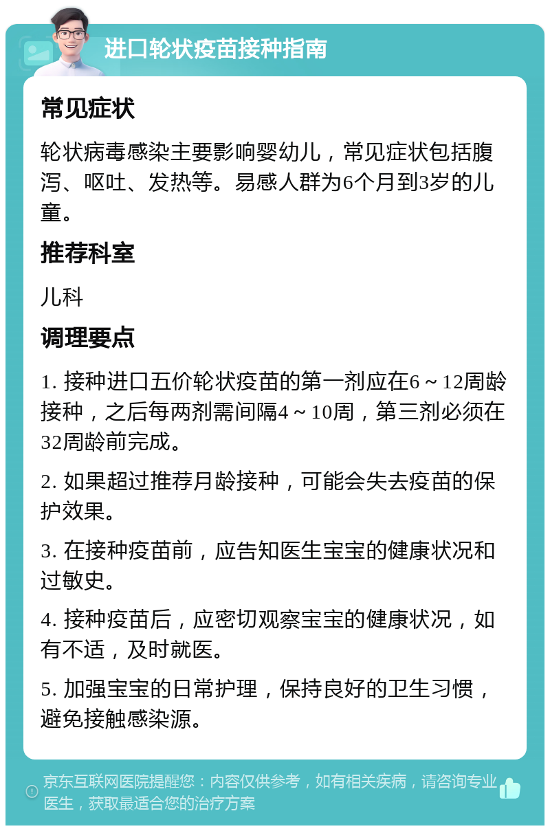 进口轮状疫苗接种指南 常见症状 轮状病毒感染主要影响婴幼儿，常见症状包括腹泻、呕吐、发热等。易感人群为6个月到3岁的儿童。 推荐科室 儿科 调理要点 1. 接种进口五价轮状疫苗的第一剂应在6～12周龄接种，之后每两剂需间隔4～10周，第三剂必须在32周龄前完成。 2. 如果超过推荐月龄接种，可能会失去疫苗的保护效果。 3. 在接种疫苗前，应告知医生宝宝的健康状况和过敏史。 4. 接种疫苗后，应密切观察宝宝的健康状况，如有不适，及时就医。 5. 加强宝宝的日常护理，保持良好的卫生习惯，避免接触感染源。