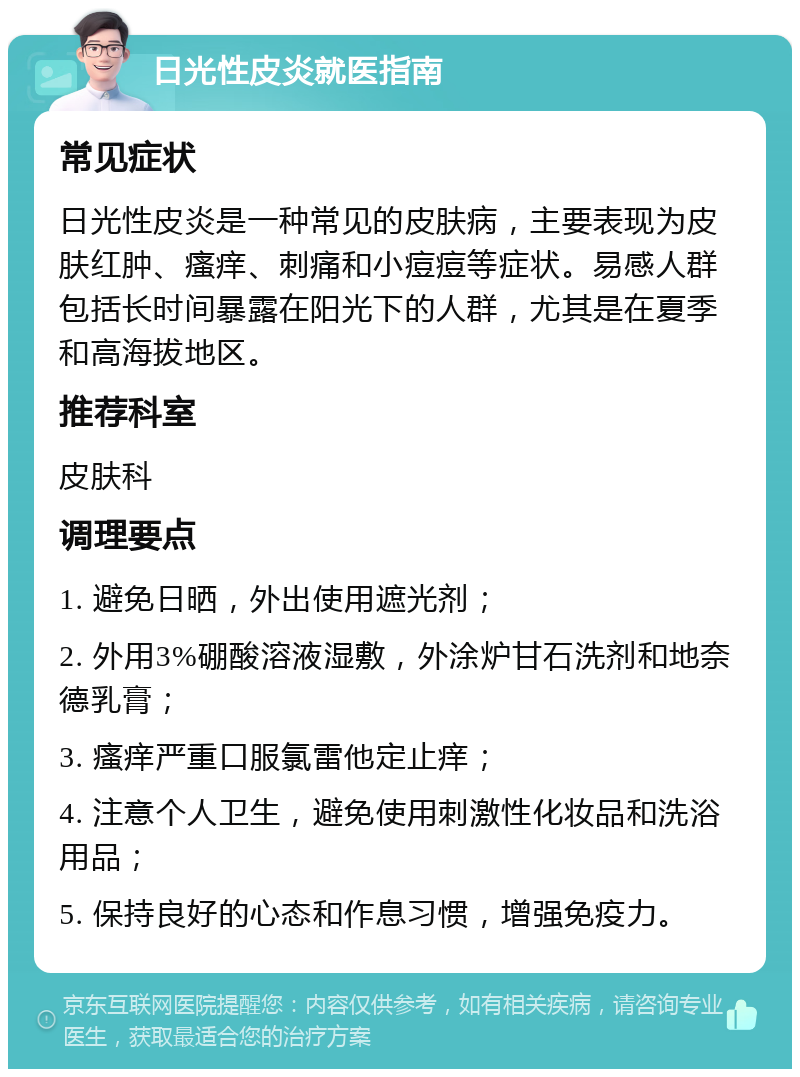 日光性皮炎就医指南 常见症状 日光性皮炎是一种常见的皮肤病，主要表现为皮肤红肿、瘙痒、刺痛和小痘痘等症状。易感人群包括长时间暴露在阳光下的人群，尤其是在夏季和高海拔地区。 推荐科室 皮肤科 调理要点 1. 避免日晒，外出使用遮光剂； 2. 外用3%硼酸溶液湿敷，外涂炉甘石洗剂和地奈德乳膏； 3. 瘙痒严重口服氯雷他定止痒； 4. 注意个人卫生，避免使用刺激性化妆品和洗浴用品； 5. 保持良好的心态和作息习惯，增强免疫力。