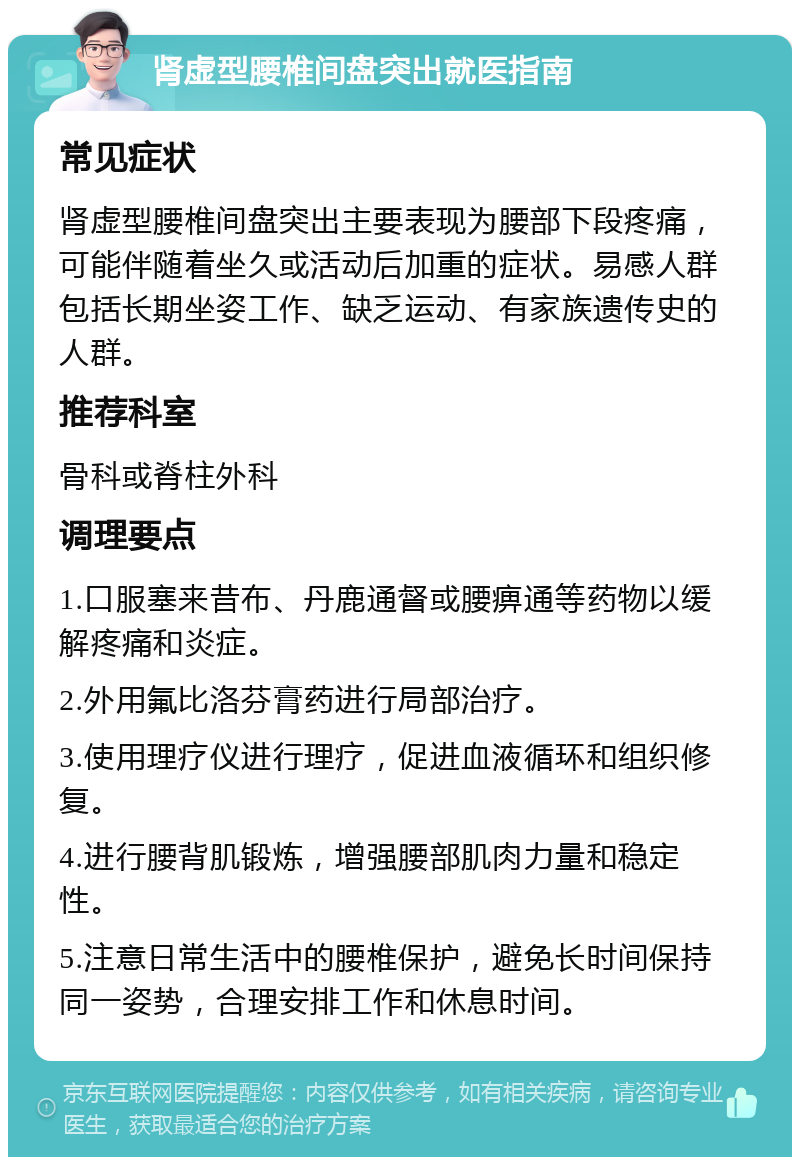 肾虚型腰椎间盘突出就医指南 常见症状 肾虚型腰椎间盘突出主要表现为腰部下段疼痛，可能伴随着坐久或活动后加重的症状。易感人群包括长期坐姿工作、缺乏运动、有家族遗传史的人群。 推荐科室 骨科或脊柱外科 调理要点 1.口服塞来昔布、丹鹿通督或腰痹通等药物以缓解疼痛和炎症。 2.外用氟比洛芬膏药进行局部治疗。 3.使用理疗仪进行理疗，促进血液循环和组织修复。 4.进行腰背肌锻炼，增强腰部肌肉力量和稳定性。 5.注意日常生活中的腰椎保护，避免长时间保持同一姿势，合理安排工作和休息时间。