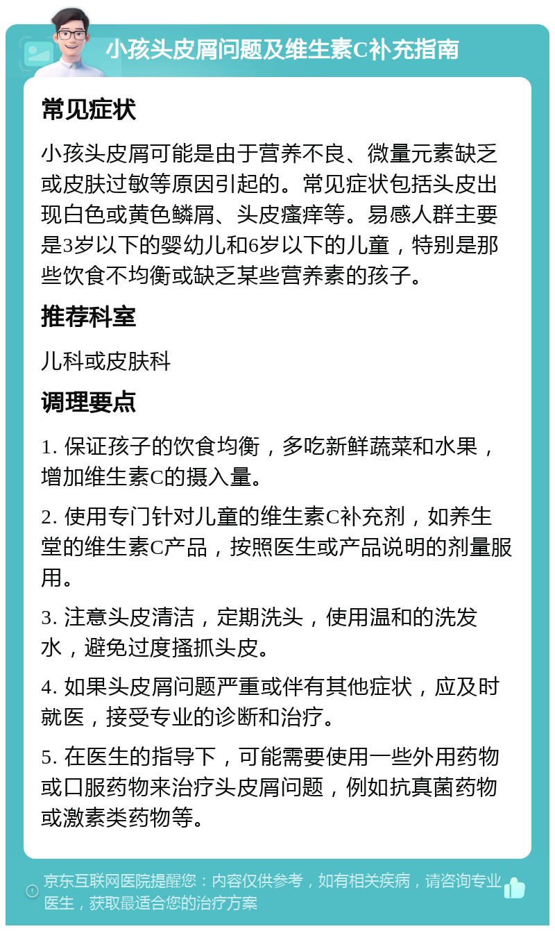 小孩头皮屑问题及维生素C补充指南 常见症状 小孩头皮屑可能是由于营养不良、微量元素缺乏或皮肤过敏等原因引起的。常见症状包括头皮出现白色或黄色鳞屑、头皮瘙痒等。易感人群主要是3岁以下的婴幼儿和6岁以下的儿童，特别是那些饮食不均衡或缺乏某些营养素的孩子。 推荐科室 儿科或皮肤科 调理要点 1. 保证孩子的饮食均衡，多吃新鲜蔬菜和水果，增加维生素C的摄入量。 2. 使用专门针对儿童的维生素C补充剂，如养生堂的维生素C产品，按照医生或产品说明的剂量服用。 3. 注意头皮清洁，定期洗头，使用温和的洗发水，避免过度搔抓头皮。 4. 如果头皮屑问题严重或伴有其他症状，应及时就医，接受专业的诊断和治疗。 5. 在医生的指导下，可能需要使用一些外用药物或口服药物来治疗头皮屑问题，例如抗真菌药物或激素类药物等。