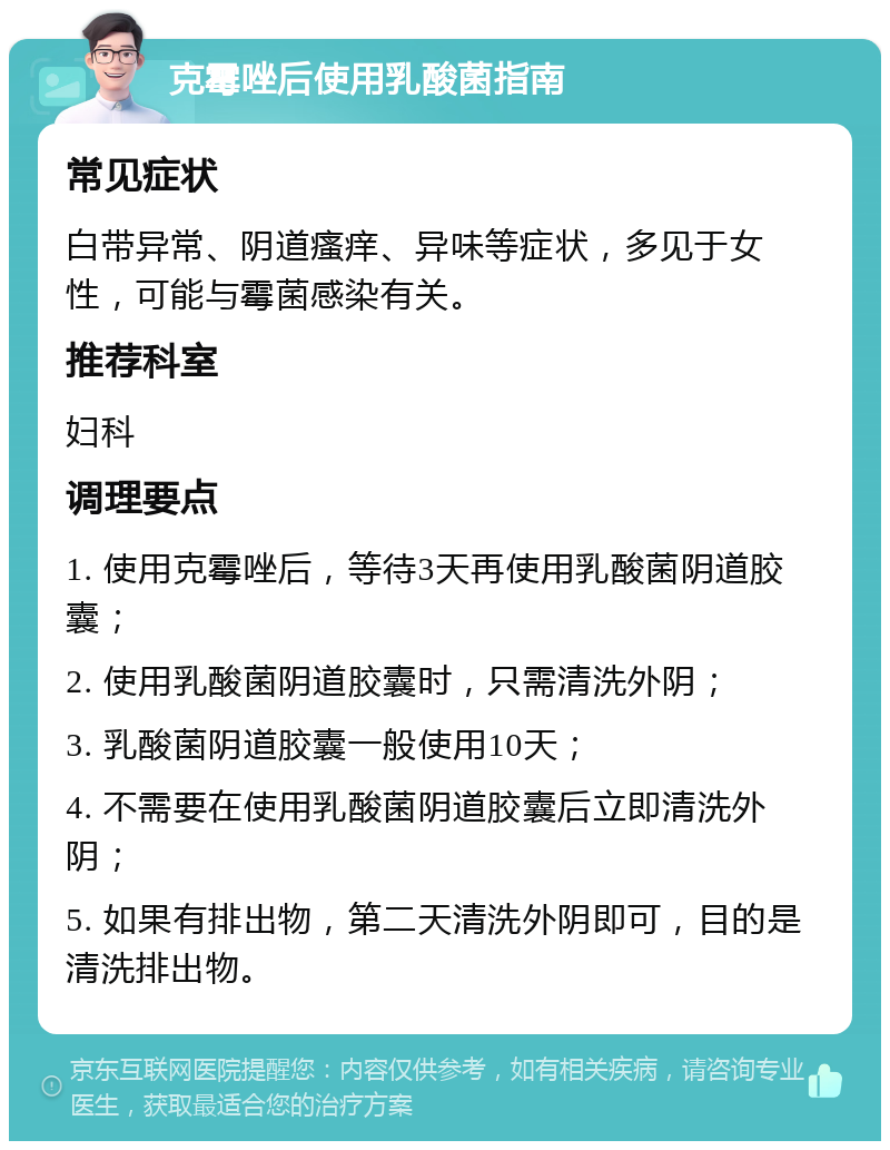 克霉唑后使用乳酸菌指南 常见症状 白带异常、阴道瘙痒、异味等症状，多见于女性，可能与霉菌感染有关。 推荐科室 妇科 调理要点 1. 使用克霉唑后，等待3天再使用乳酸菌阴道胶囊； 2. 使用乳酸菌阴道胶囊时，只需清洗外阴； 3. 乳酸菌阴道胶囊一般使用10天； 4. 不需要在使用乳酸菌阴道胶囊后立即清洗外阴； 5. 如果有排出物，第二天清洗外阴即可，目的是清洗排出物。