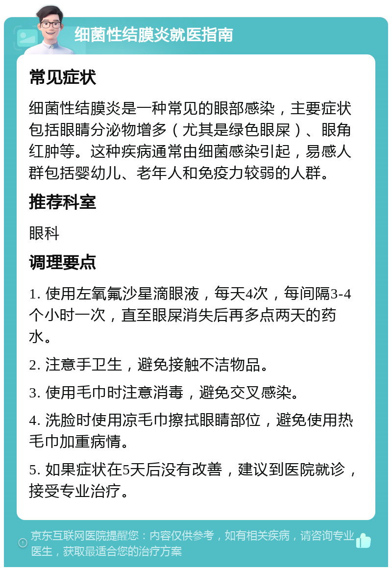 细菌性结膜炎就医指南 常见症状 细菌性结膜炎是一种常见的眼部感染，主要症状包括眼睛分泌物增多（尤其是绿色眼屎）、眼角红肿等。这种疾病通常由细菌感染引起，易感人群包括婴幼儿、老年人和免疫力较弱的人群。 推荐科室 眼科 调理要点 1. 使用左氧氟沙星滴眼液，每天4次，每间隔3-4个小时一次，直至眼屎消失后再多点两天的药水。 2. 注意手卫生，避免接触不洁物品。 3. 使用毛巾时注意消毒，避免交叉感染。 4. 洗脸时使用凉毛巾擦拭眼睛部位，避免使用热毛巾加重病情。 5. 如果症状在5天后没有改善，建议到医院就诊，接受专业治疗。