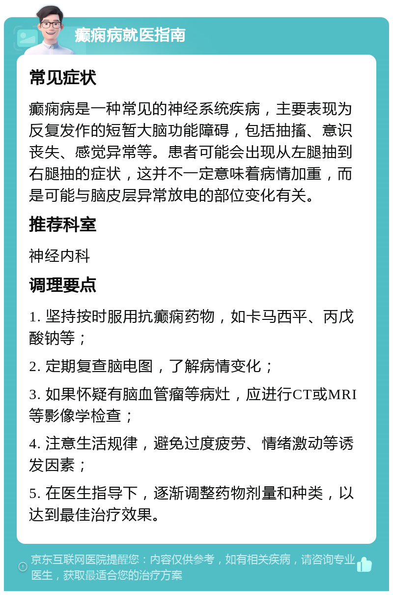 癫痫病就医指南 常见症状 癫痫病是一种常见的神经系统疾病，主要表现为反复发作的短暂大脑功能障碍，包括抽搐、意识丧失、感觉异常等。患者可能会出现从左腿抽到右腿抽的症状，这并不一定意味着病情加重，而是可能与脑皮层异常放电的部位变化有关。 推荐科室 神经内科 调理要点 1. 坚持按时服用抗癫痫药物，如卡马西平、丙戊酸钠等； 2. 定期复查脑电图，了解病情变化； 3. 如果怀疑有脑血管瘤等病灶，应进行CT或MRI等影像学检查； 4. 注意生活规律，避免过度疲劳、情绪激动等诱发因素； 5. 在医生指导下，逐渐调整药物剂量和种类，以达到最佳治疗效果。