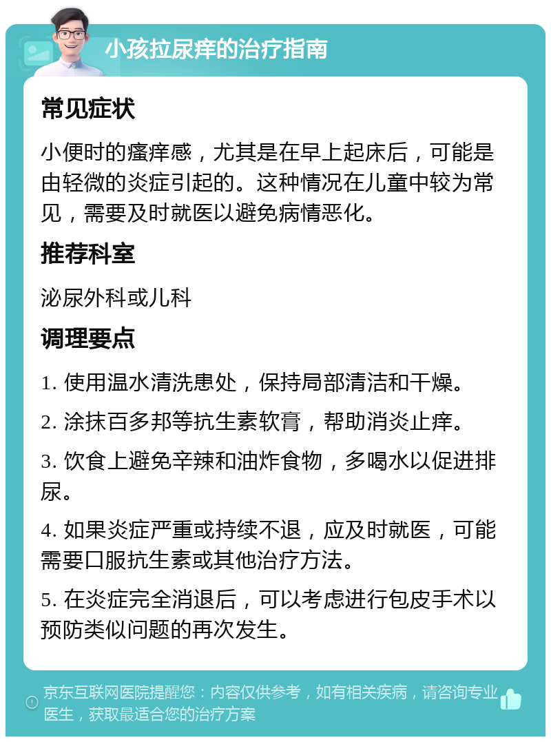 小孩拉尿痒的治疗指南 常见症状 小便时的瘙痒感，尤其是在早上起床后，可能是由轻微的炎症引起的。这种情况在儿童中较为常见，需要及时就医以避免病情恶化。 推荐科室 泌尿外科或儿科 调理要点 1. 使用温水清洗患处，保持局部清洁和干燥。 2. 涂抹百多邦等抗生素软膏，帮助消炎止痒。 3. 饮食上避免辛辣和油炸食物，多喝水以促进排尿。 4. 如果炎症严重或持续不退，应及时就医，可能需要口服抗生素或其他治疗方法。 5. 在炎症完全消退后，可以考虑进行包皮手术以预防类似问题的再次发生。