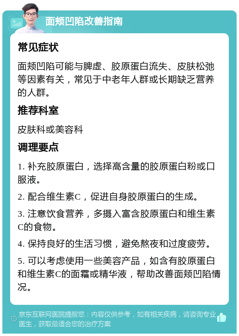 面颊凹陷改善指南 常见症状 面颊凹陷可能与脾虚、胶原蛋白流失、皮肤松弛等因素有关，常见于中老年人群或长期缺乏营养的人群。 推荐科室 皮肤科或美容科 调理要点 1. 补充胶原蛋白，选择高含量的胶原蛋白粉或口服液。 2. 配合维生素C，促进自身胶原蛋白的生成。 3. 注意饮食营养，多摄入富含胶原蛋白和维生素C的食物。 4. 保持良好的生活习惯，避免熬夜和过度疲劳。 5. 可以考虑使用一些美容产品，如含有胶原蛋白和维生素C的面霜或精华液，帮助改善面颊凹陷情况。