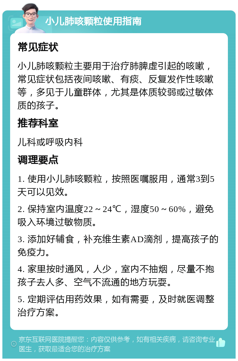 小儿肺咳颗粒使用指南 常见症状 小儿肺咳颗粒主要用于治疗肺脾虚引起的咳嗽，常见症状包括夜间咳嗽、有痰、反复发作性咳嗽等，多见于儿童群体，尤其是体质较弱或过敏体质的孩子。 推荐科室 儿科或呼吸内科 调理要点 1. 使用小儿肺咳颗粒，按照医嘱服用，通常3到5天可以见效。 2. 保持室内温度22～24℃，湿度50～60%，避免吸入环境过敏物质。 3. 添加好辅食，补充维生素AD滴剂，提高孩子的免疫力。 4. 家里按时通风，人少，室内不抽烟，尽量不抱孩子去人多、空气不流通的地方玩耍。 5. 定期评估用药效果，如有需要，及时就医调整治疗方案。