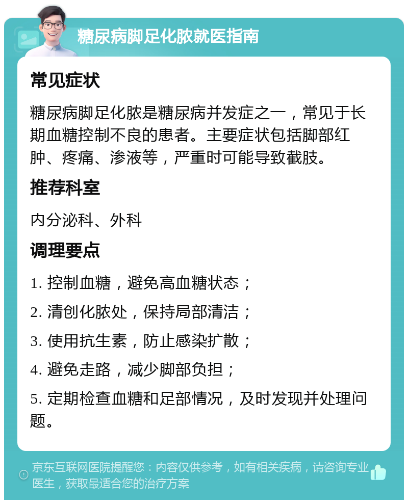 糖尿病脚足化脓就医指南 常见症状 糖尿病脚足化脓是糖尿病并发症之一，常见于长期血糖控制不良的患者。主要症状包括脚部红肿、疼痛、渗液等，严重时可能导致截肢。 推荐科室 内分泌科、外科 调理要点 1. 控制血糖，避免高血糖状态； 2. 清创化脓处，保持局部清洁； 3. 使用抗生素，防止感染扩散； 4. 避免走路，减少脚部负担； 5. 定期检查血糖和足部情况，及时发现并处理问题。