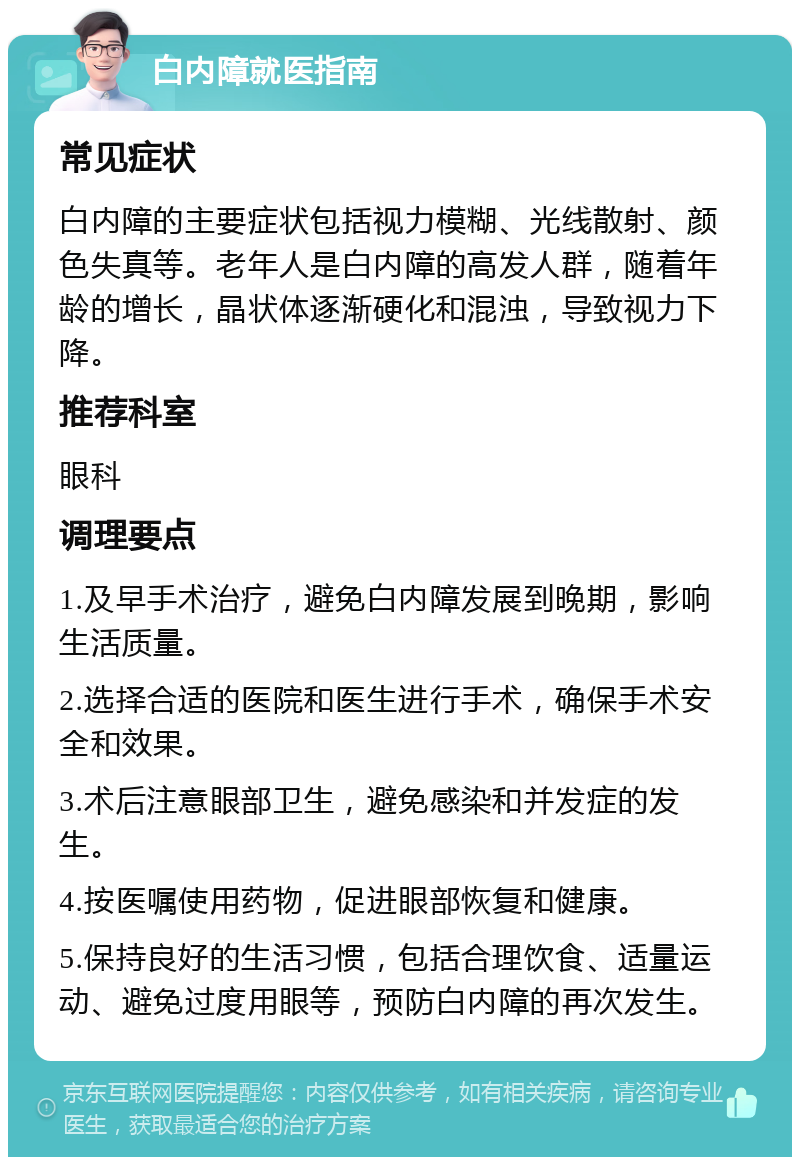 白内障就医指南 常见症状 白内障的主要症状包括视力模糊、光线散射、颜色失真等。老年人是白内障的高发人群，随着年龄的增长，晶状体逐渐硬化和混浊，导致视力下降。 推荐科室 眼科 调理要点 1.及早手术治疗，避免白内障发展到晚期，影响生活质量。 2.选择合适的医院和医生进行手术，确保手术安全和效果。 3.术后注意眼部卫生，避免感染和并发症的发生。 4.按医嘱使用药物，促进眼部恢复和健康。 5.保持良好的生活习惯，包括合理饮食、适量运动、避免过度用眼等，预防白内障的再次发生。