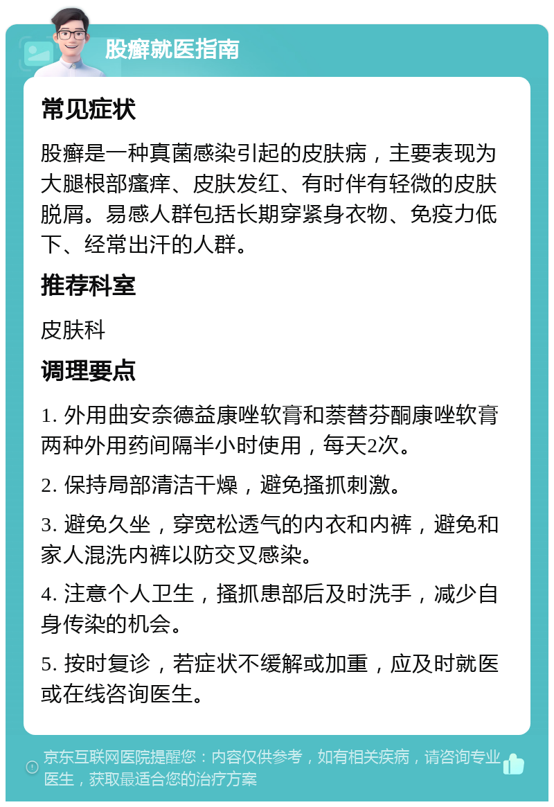 股癣就医指南 常见症状 股癣是一种真菌感染引起的皮肤病，主要表现为大腿根部瘙痒、皮肤发红、有时伴有轻微的皮肤脱屑。易感人群包括长期穿紧身衣物、免疫力低下、经常出汗的人群。 推荐科室 皮肤科 调理要点 1. 外用曲安奈德益康唑软膏和萘替芬酮康唑软膏两种外用药间隔半小时使用，每天2次。 2. 保持局部清洁干燥，避免搔抓刺激。 3. 避免久坐，穿宽松透气的内衣和内裤，避免和家人混洗内裤以防交叉感染。 4. 注意个人卫生，搔抓患部后及时洗手，减少自身传染的机会。 5. 按时复诊，若症状不缓解或加重，应及时就医或在线咨询医生。