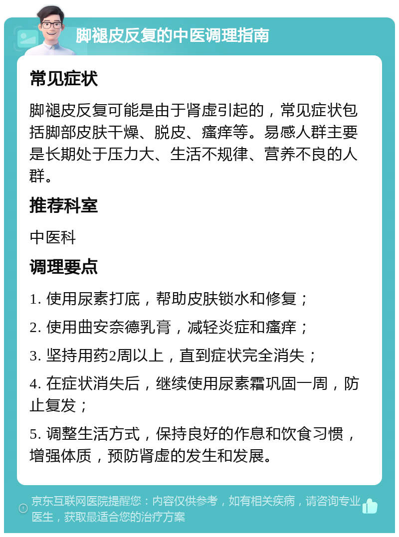 脚褪皮反复的中医调理指南 常见症状 脚褪皮反复可能是由于肾虚引起的，常见症状包括脚部皮肤干燥、脱皮、瘙痒等。易感人群主要是长期处于压力大、生活不规律、营养不良的人群。 推荐科室 中医科 调理要点 1. 使用尿素打底，帮助皮肤锁水和修复； 2. 使用曲安奈德乳膏，减轻炎症和瘙痒； 3. 坚持用药2周以上，直到症状完全消失； 4. 在症状消失后，继续使用尿素霜巩固一周，防止复发； 5. 调整生活方式，保持良好的作息和饮食习惯，增强体质，预防肾虚的发生和发展。