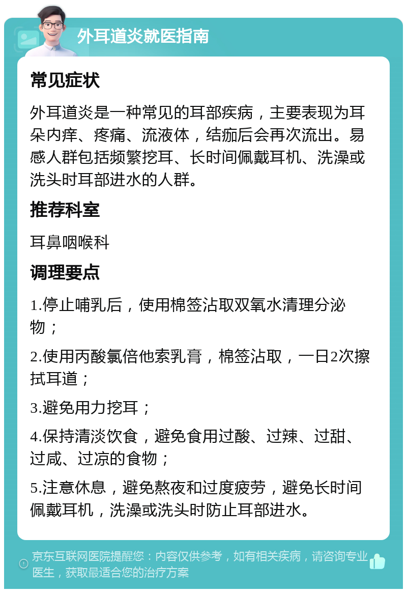 外耳道炎就医指南 常见症状 外耳道炎是一种常见的耳部疾病，主要表现为耳朵内痒、疼痛、流液体，结痂后会再次流出。易感人群包括频繁挖耳、长时间佩戴耳机、洗澡或洗头时耳部进水的人群。 推荐科室 耳鼻咽喉科 调理要点 1.停止哺乳后，使用棉签沾取双氧水清理分泌物； 2.使用丙酸氯倍他索乳膏，棉签沾取，一日2次擦拭耳道； 3.避免用力挖耳； 4.保持清淡饮食，避免食用过酸、过辣、过甜、过咸、过凉的食物； 5.注意休息，避免熬夜和过度疲劳，避免长时间佩戴耳机，洗澡或洗头时防止耳部进水。