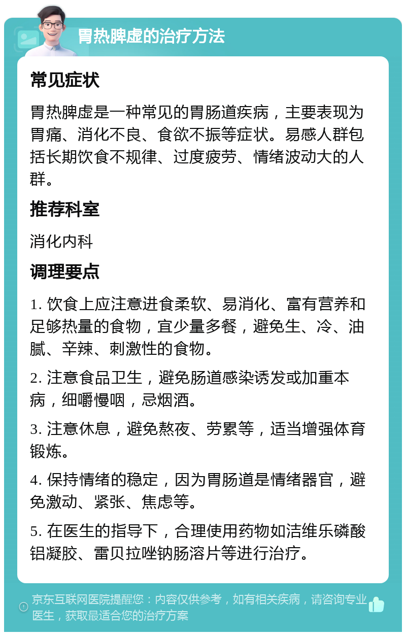 胃热脾虚的治疗方法 常见症状 胃热脾虚是一种常见的胃肠道疾病，主要表现为胃痛、消化不良、食欲不振等症状。易感人群包括长期饮食不规律、过度疲劳、情绪波动大的人群。 推荐科室 消化内科 调理要点 1. 饮食上应注意进食柔软、易消化、富有营养和足够热量的食物，宜少量多餐，避免生、冷、油腻、辛辣、刺激性的食物。 2. 注意食品卫生，避免肠道感染诱发或加重本病，细嚼慢咽，忌烟酒。 3. 注意休息，避免熬夜、劳累等，适当增强体育锻炼。 4. 保持情绪的稳定，因为胃肠道是情绪器官，避免激动、紧张、焦虑等。 5. 在医生的指导下，合理使用药物如洁维乐磷酸铝凝胶、雷贝拉唑钠肠溶片等进行治疗。