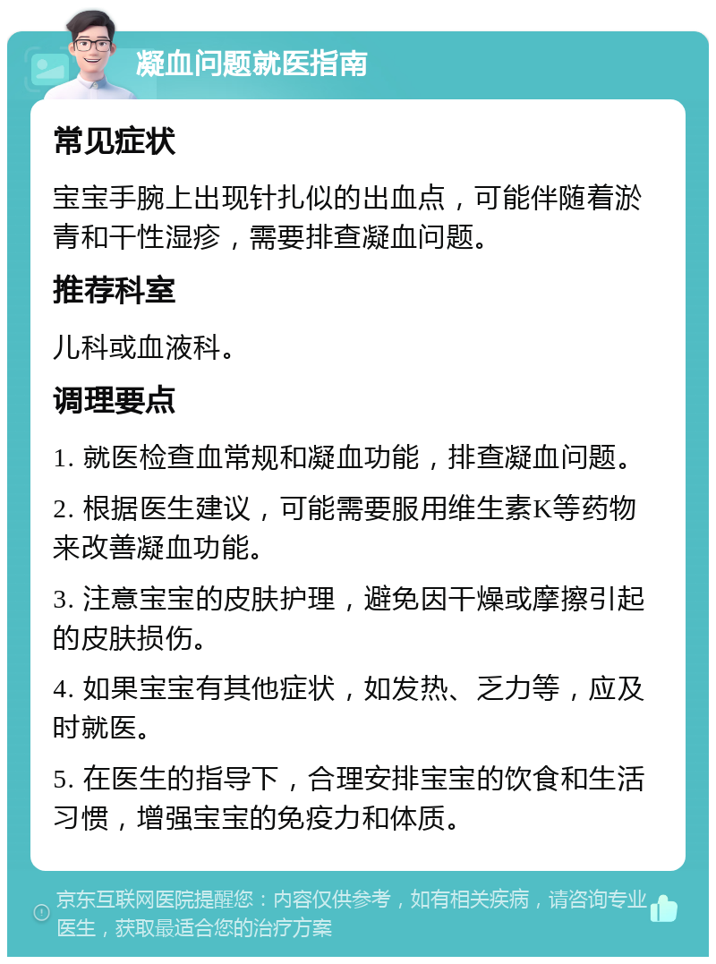 凝血问题就医指南 常见症状 宝宝手腕上出现针扎似的出血点，可能伴随着淤青和干性湿疹，需要排查凝血问题。 推荐科室 儿科或血液科。 调理要点 1. 就医检查血常规和凝血功能，排查凝血问题。 2. 根据医生建议，可能需要服用维生素K等药物来改善凝血功能。 3. 注意宝宝的皮肤护理，避免因干燥或摩擦引起的皮肤损伤。 4. 如果宝宝有其他症状，如发热、乏力等，应及时就医。 5. 在医生的指导下，合理安排宝宝的饮食和生活习惯，增强宝宝的免疫力和体质。