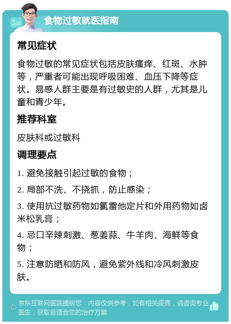 食物过敏就医指南 常见症状 食物过敏的常见症状包括皮肤瘙痒、红斑、水肿等，严重者可能出现呼吸困难、血压下降等症状。易感人群主要是有过敏史的人群，尤其是儿童和青少年。 推荐科室 皮肤科或过敏科 调理要点 1. 避免接触引起过敏的食物； 2. 局部不洗、不挠抓，防止感染； 3. 使用抗过敏药物如氯雷他定片和外用药物如卤米松乳膏； 4. 忌口辛辣刺激、葱姜蒜、牛羊肉、海鲜等食物； 5. 注意防晒和防风，避免紫外线和冷风刺激皮肤。