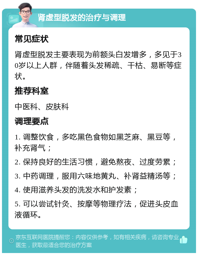 肾虚型脱发的治疗与调理 常见症状 肾虚型脱发主要表现为前额头白发增多，多见于30岁以上人群，伴随着头发稀疏、干枯、易断等症状。 推荐科室 中医科、皮肤科 调理要点 1. 调整饮食，多吃黑色食物如黑芝麻、黑豆等，补充肾气； 2. 保持良好的生活习惯，避免熬夜、过度劳累； 3. 中药调理，服用六味地黄丸、补肾益精汤等； 4. 使用滋养头发的洗发水和护发素； 5. 可以尝试针灸、按摩等物理疗法，促进头皮血液循环。