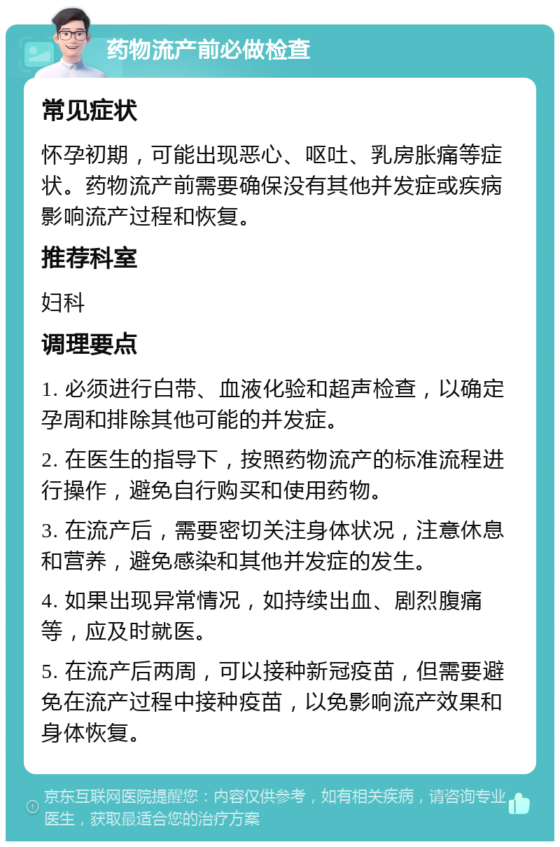 药物流产前必做检查 常见症状 怀孕初期，可能出现恶心、呕吐、乳房胀痛等症状。药物流产前需要确保没有其他并发症或疾病影响流产过程和恢复。 推荐科室 妇科 调理要点 1. 必须进行白带、血液化验和超声检查，以确定孕周和排除其他可能的并发症。 2. 在医生的指导下，按照药物流产的标准流程进行操作，避免自行购买和使用药物。 3. 在流产后，需要密切关注身体状况，注意休息和营养，避免感染和其他并发症的发生。 4. 如果出现异常情况，如持续出血、剧烈腹痛等，应及时就医。 5. 在流产后两周，可以接种新冠疫苗，但需要避免在流产过程中接种疫苗，以免影响流产效果和身体恢复。