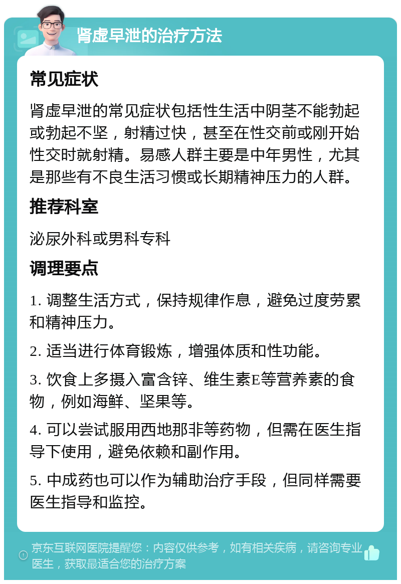 肾虚早泄的治疗方法 常见症状 肾虚早泄的常见症状包括性生活中阴茎不能勃起或勃起不坚，射精过快，甚至在性交前或刚开始性交时就射精。易感人群主要是中年男性，尤其是那些有不良生活习惯或长期精神压力的人群。 推荐科室 泌尿外科或男科专科 调理要点 1. 调整生活方式，保持规律作息，避免过度劳累和精神压力。 2. 适当进行体育锻炼，增强体质和性功能。 3. 饮食上多摄入富含锌、维生素E等营养素的食物，例如海鲜、坚果等。 4. 可以尝试服用西地那非等药物，但需在医生指导下使用，避免依赖和副作用。 5. 中成药也可以作为辅助治疗手段，但同样需要医生指导和监控。