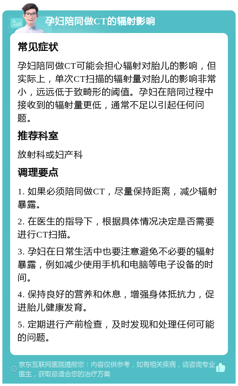 孕妇陪同做CT的辐射影响 常见症状 孕妇陪同做CT可能会担心辐射对胎儿的影响，但实际上，单次CT扫描的辐射量对胎儿的影响非常小，远远低于致畸形的阈值。孕妇在陪同过程中接收到的辐射量更低，通常不足以引起任何问题。 推荐科室 放射科或妇产科 调理要点 1. 如果必须陪同做CT，尽量保持距离，减少辐射暴露。 2. 在医生的指导下，根据具体情况决定是否需要进行CT扫描。 3. 孕妇在日常生活中也要注意避免不必要的辐射暴露，例如减少使用手机和电脑等电子设备的时间。 4. 保持良好的营养和休息，增强身体抵抗力，促进胎儿健康发育。 5. 定期进行产前检查，及时发现和处理任何可能的问题。