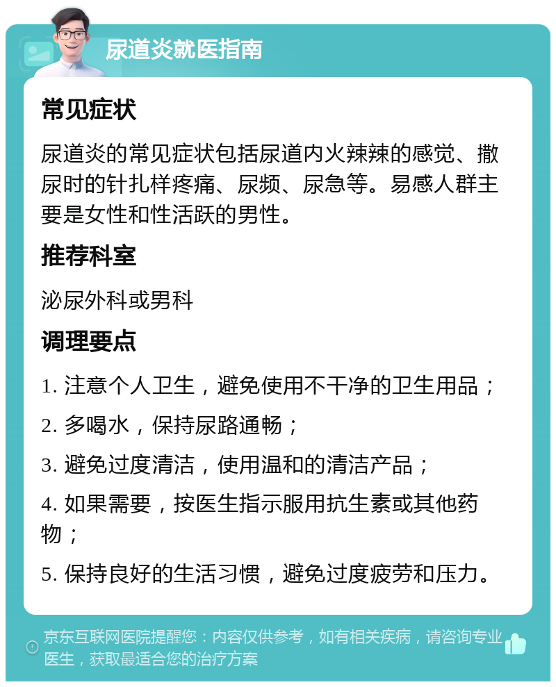 尿道炎就医指南 常见症状 尿道炎的常见症状包括尿道内火辣辣的感觉、撒尿时的针扎样疼痛、尿频、尿急等。易感人群主要是女性和性活跃的男性。 推荐科室 泌尿外科或男科 调理要点 1. 注意个人卫生，避免使用不干净的卫生用品； 2. 多喝水，保持尿路通畅； 3. 避免过度清洁，使用温和的清洁产品； 4. 如果需要，按医生指示服用抗生素或其他药物； 5. 保持良好的生活习惯，避免过度疲劳和压力。