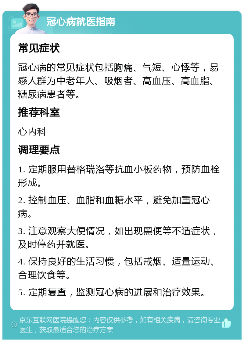 冠心病就医指南 常见症状 冠心病的常见症状包括胸痛、气短、心悸等，易感人群为中老年人、吸烟者、高血压、高血脂、糖尿病患者等。 推荐科室 心内科 调理要点 1. 定期服用替格瑞洛等抗血小板药物，预防血栓形成。 2. 控制血压、血脂和血糖水平，避免加重冠心病。 3. 注意观察大便情况，如出现黑便等不适症状，及时停药并就医。 4. 保持良好的生活习惯，包括戒烟、适量运动、合理饮食等。 5. 定期复查，监测冠心病的进展和治疗效果。