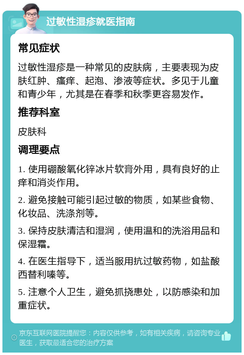 过敏性湿疹就医指南 常见症状 过敏性湿疹是一种常见的皮肤病，主要表现为皮肤红肿、瘙痒、起泡、渗液等症状。多见于儿童和青少年，尤其是在春季和秋季更容易发作。 推荐科室 皮肤科 调理要点 1. 使用硼酸氧化锌冰片软膏外用，具有良好的止痒和消炎作用。 2. 避免接触可能引起过敏的物质，如某些食物、化妆品、洗涤剂等。 3. 保持皮肤清洁和湿润，使用温和的洗浴用品和保湿霜。 4. 在医生指导下，适当服用抗过敏药物，如盐酸西替利嗪等。 5. 注意个人卫生，避免抓挠患处，以防感染和加重症状。