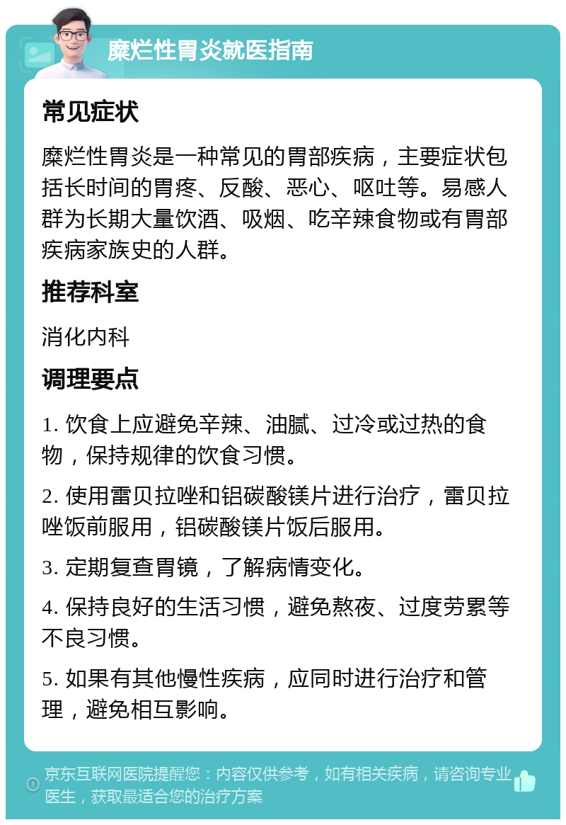 糜烂性胃炎就医指南 常见症状 糜烂性胃炎是一种常见的胃部疾病，主要症状包括长时间的胃疼、反酸、恶心、呕吐等。易感人群为长期大量饮酒、吸烟、吃辛辣食物或有胃部疾病家族史的人群。 推荐科室 消化内科 调理要点 1. 饮食上应避免辛辣、油腻、过冷或过热的食物，保持规律的饮食习惯。 2. 使用雷贝拉唑和铝碳酸镁片进行治疗，雷贝拉唑饭前服用，铝碳酸镁片饭后服用。 3. 定期复查胃镜，了解病情变化。 4. 保持良好的生活习惯，避免熬夜、过度劳累等不良习惯。 5. 如果有其他慢性疾病，应同时进行治疗和管理，避免相互影响。