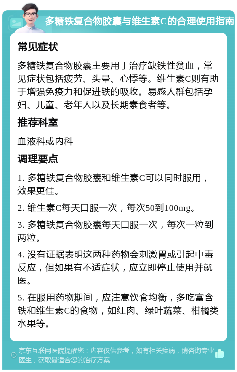 多糖铁复合物胶囊与维生素C的合理使用指南 常见症状 多糖铁复合物胶囊主要用于治疗缺铁性贫血，常见症状包括疲劳、头晕、心悸等。维生素C则有助于增强免疫力和促进铁的吸收。易感人群包括孕妇、儿童、老年人以及长期素食者等。 推荐科室 血液科或内科 调理要点 1. 多糖铁复合物胶囊和维生素C可以同时服用，效果更佳。 2. 维生素C每天口服一次，每次50到100mg。 3. 多糖铁复合物胶囊每天口服一次，每次一粒到两粒。 4. 没有证据表明这两种药物会刺激胃或引起中毒反应，但如果有不适症状，应立即停止使用并就医。 5. 在服用药物期间，应注意饮食均衡，多吃富含铁和维生素C的食物，如红肉、绿叶蔬菜、柑橘类水果等。