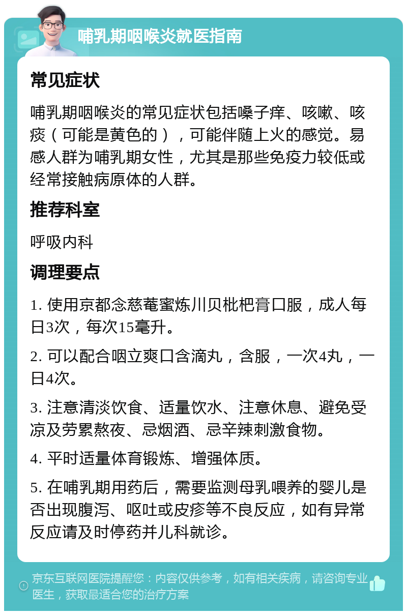 哺乳期咽喉炎就医指南 常见症状 哺乳期咽喉炎的常见症状包括嗓子痒、咳嗽、咳痰（可能是黄色的），可能伴随上火的感觉。易感人群为哺乳期女性，尤其是那些免疫力较低或经常接触病原体的人群。 推荐科室 呼吸内科 调理要点 1. 使用京都念慈菴蜜炼川贝枇杷膏口服，成人每日3次，每次15毫升。 2. 可以配合咽立爽口含滴丸，含服，一次4丸，一日4次。 3. 注意清淡饮食、适量饮水、注意休息、避免受凉及劳累熬夜、忌烟酒、忌辛辣刺激食物。 4. 平时适量体育锻炼、增强体质。 5. 在哺乳期用药后，需要监测母乳喂养的婴儿是否出现腹泻、呕吐或皮疹等不良反应，如有异常反应请及时停药并儿科就诊。