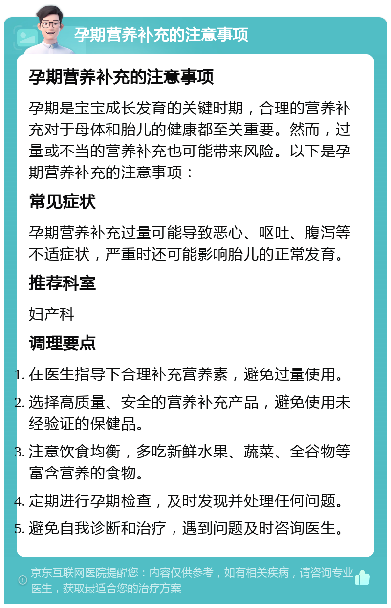 孕期营养补充的注意事项 孕期营养补充的注意事项 孕期是宝宝成长发育的关键时期，合理的营养补充对于母体和胎儿的健康都至关重要。然而，过量或不当的营养补充也可能带来风险。以下是孕期营养补充的注意事项： 常见症状 孕期营养补充过量可能导致恶心、呕吐、腹泻等不适症状，严重时还可能影响胎儿的正常发育。 推荐科室 妇产科 调理要点 在医生指导下合理补充营养素，避免过量使用。 选择高质量、安全的营养补充产品，避免使用未经验证的保健品。 注意饮食均衡，多吃新鲜水果、蔬菜、全谷物等富含营养的食物。 定期进行孕期检查，及时发现并处理任何问题。 避免自我诊断和治疗，遇到问题及时咨询医生。