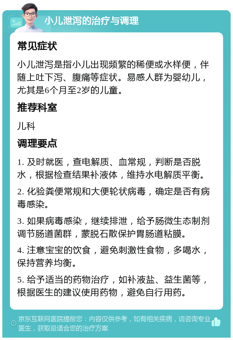 小儿泄泻的治疗与调理 常见症状 小儿泄泻是指小儿出现频繁的稀便或水样便，伴随上吐下泻、腹痛等症状。易感人群为婴幼儿，尤其是6个月至2岁的儿童。 推荐科室 儿科 调理要点 1. 及时就医，查电解质、血常规，判断是否脱水，根据检查结果补液体，维持水电解质平衡。 2. 化验粪便常规和大便轮状病毒，确定是否有病毒感染。 3. 如果病毒感染，继续排泄，给予肠微生态制剂调节肠道菌群，蒙脱石散保护胃肠道粘膜。 4. 注意宝宝的饮食，避免刺激性食物，多喝水，保持营养均衡。 5. 给予适当的药物治疗，如补液盐、益生菌等，根据医生的建议使用药物，避免自行用药。