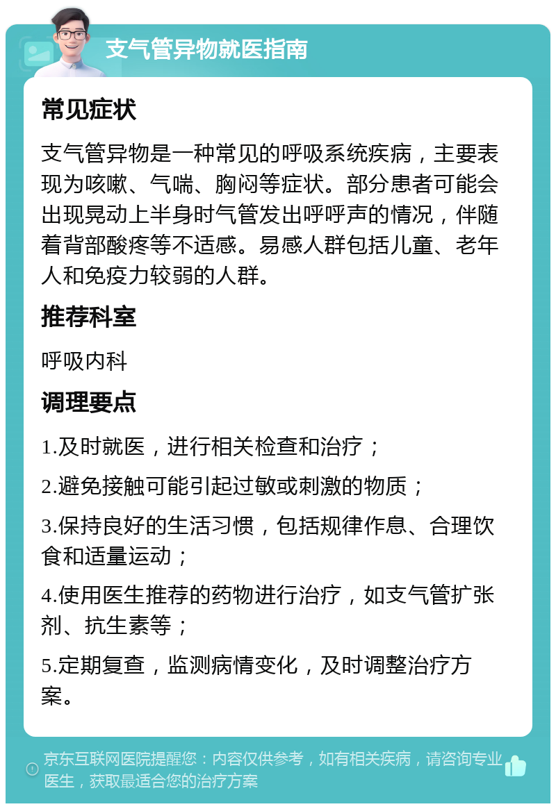 支气管异物就医指南 常见症状 支气管异物是一种常见的呼吸系统疾病，主要表现为咳嗽、气喘、胸闷等症状。部分患者可能会出现晃动上半身时气管发出呼呼声的情况，伴随着背部酸疼等不适感。易感人群包括儿童、老年人和免疫力较弱的人群。 推荐科室 呼吸内科 调理要点 1.及时就医，进行相关检查和治疗； 2.避免接触可能引起过敏或刺激的物质； 3.保持良好的生活习惯，包括规律作息、合理饮食和适量运动； 4.使用医生推荐的药物进行治疗，如支气管扩张剂、抗生素等； 5.定期复查，监测病情变化，及时调整治疗方案。