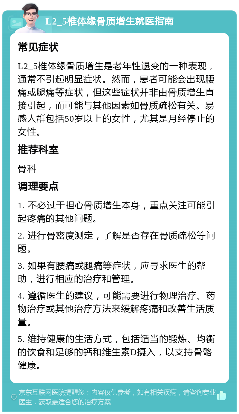 L2_5椎体缘骨质增生就医指南 常见症状 L2_5椎体缘骨质增生是老年性退变的一种表现，通常不引起明显症状。然而，患者可能会出现腰痛或腿痛等症状，但这些症状并非由骨质增生直接引起，而可能与其他因素如骨质疏松有关。易感人群包括50岁以上的女性，尤其是月经停止的女性。 推荐科室 骨科 调理要点 1. 不必过于担心骨质增生本身，重点关注可能引起疼痛的其他问题。 2. 进行骨密度测定，了解是否存在骨质疏松等问题。 3. 如果有腰痛或腿痛等症状，应寻求医生的帮助，进行相应的治疗和管理。 4. 遵循医生的建议，可能需要进行物理治疗、药物治疗或其他治疗方法来缓解疼痛和改善生活质量。 5. 维持健康的生活方式，包括适当的锻炼、均衡的饮食和足够的钙和维生素D摄入，以支持骨骼健康。