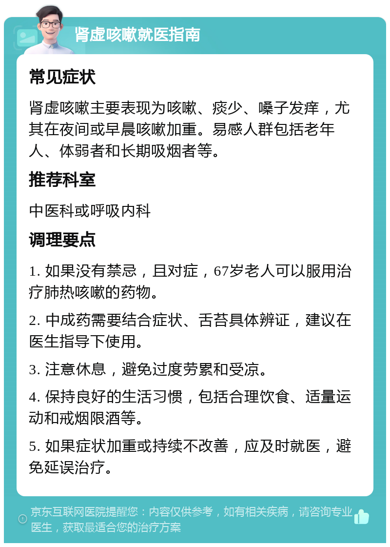 肾虚咳嗽就医指南 常见症状 肾虚咳嗽主要表现为咳嗽、痰少、嗓子发痒，尤其在夜间或早晨咳嗽加重。易感人群包括老年人、体弱者和长期吸烟者等。 推荐科室 中医科或呼吸内科 调理要点 1. 如果没有禁忌，且对症，67岁老人可以服用治疗肺热咳嗽的药物。 2. 中成药需要结合症状、舌苔具体辨证，建议在医生指导下使用。 3. 注意休息，避免过度劳累和受凉。 4. 保持良好的生活习惯，包括合理饮食、适量运动和戒烟限酒等。 5. 如果症状加重或持续不改善，应及时就医，避免延误治疗。