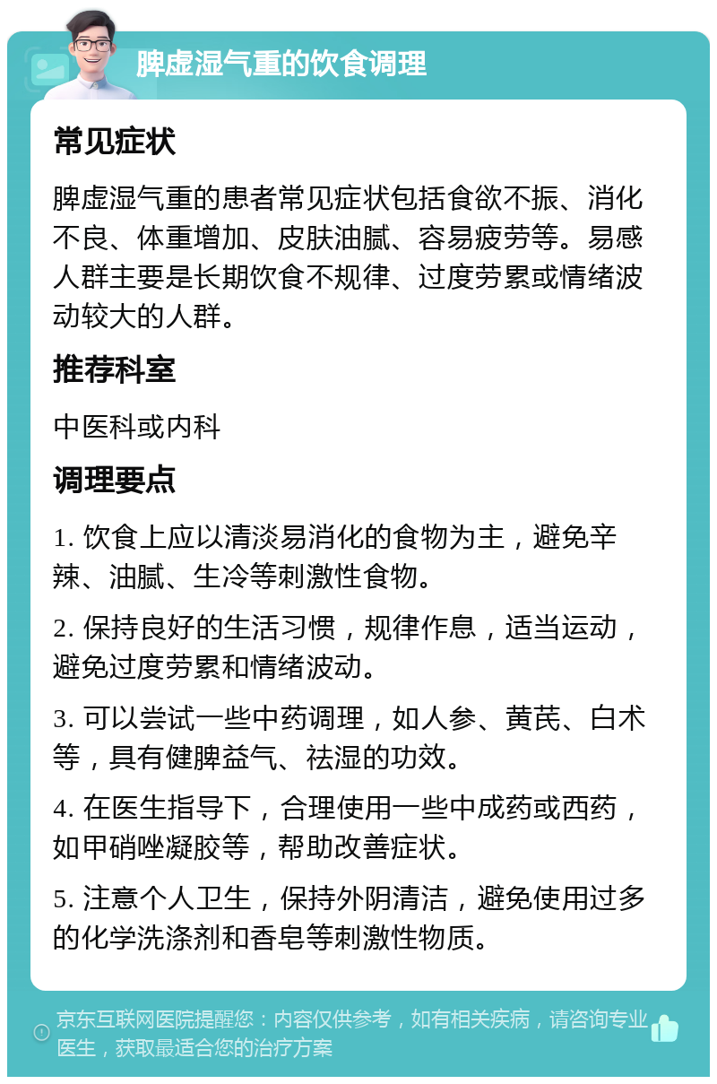 脾虚湿气重的饮食调理 常见症状 脾虚湿气重的患者常见症状包括食欲不振、消化不良、体重增加、皮肤油腻、容易疲劳等。易感人群主要是长期饮食不规律、过度劳累或情绪波动较大的人群。 推荐科室 中医科或内科 调理要点 1. 饮食上应以清淡易消化的食物为主，避免辛辣、油腻、生冷等刺激性食物。 2. 保持良好的生活习惯，规律作息，适当运动，避免过度劳累和情绪波动。 3. 可以尝试一些中药调理，如人参、黄芪、白术等，具有健脾益气、祛湿的功效。 4. 在医生指导下，合理使用一些中成药或西药，如甲硝唑凝胶等，帮助改善症状。 5. 注意个人卫生，保持外阴清洁，避免使用过多的化学洗涤剂和香皂等刺激性物质。