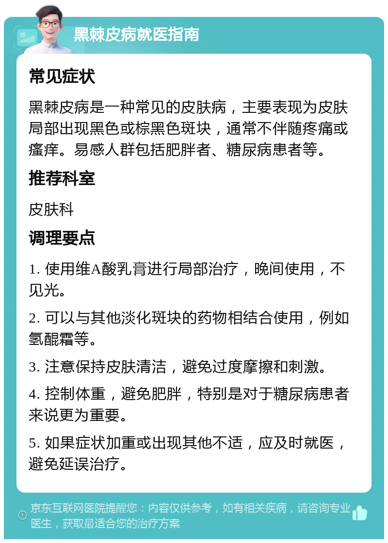 黑棘皮病就医指南 常见症状 黑棘皮病是一种常见的皮肤病，主要表现为皮肤局部出现黑色或棕黑色斑块，通常不伴随疼痛或瘙痒。易感人群包括肥胖者、糖尿病患者等。 推荐科室 皮肤科 调理要点 1. 使用维A酸乳膏进行局部治疗，晚间使用，不见光。 2. 可以与其他淡化斑块的药物相结合使用，例如氢醌霜等。 3. 注意保持皮肤清洁，避免过度摩擦和刺激。 4. 控制体重，避免肥胖，特别是对于糖尿病患者来说更为重要。 5. 如果症状加重或出现其他不适，应及时就医，避免延误治疗。