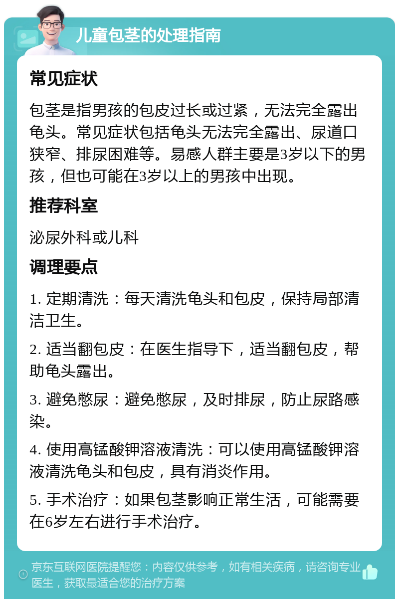 儿童包茎的处理指南 常见症状 包茎是指男孩的包皮过长或过紧，无法完全露出龟头。常见症状包括龟头无法完全露出、尿道口狭窄、排尿困难等。易感人群主要是3岁以下的男孩，但也可能在3岁以上的男孩中出现。 推荐科室 泌尿外科或儿科 调理要点 1. 定期清洗：每天清洗龟头和包皮，保持局部清洁卫生。 2. 适当翻包皮：在医生指导下，适当翻包皮，帮助龟头露出。 3. 避免憋尿：避免憋尿，及时排尿，防止尿路感染。 4. 使用高锰酸钾溶液清洗：可以使用高锰酸钾溶液清洗龟头和包皮，具有消炎作用。 5. 手术治疗：如果包茎影响正常生活，可能需要在6岁左右进行手术治疗。